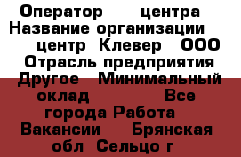 Оператор Call-центра › Название организации ­ Call-центр "Клевер", ООО › Отрасль предприятия ­ Другое › Минимальный оклад ­ 25 000 - Все города Работа » Вакансии   . Брянская обл.,Сельцо г.